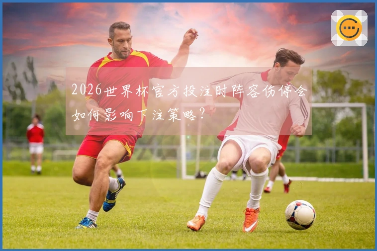 2026世界杯官方投注时阵容伤停会如何影响下注策略？