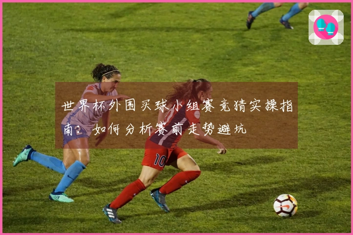 世界杯外围买球小组赛竞猜实操指南：如何分析赛前走势避坑