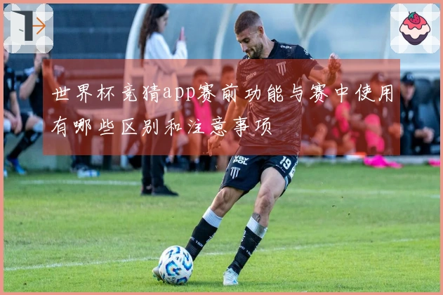 世界杯竞猜app赛前功能与赛中使用有哪些区别和注意事项